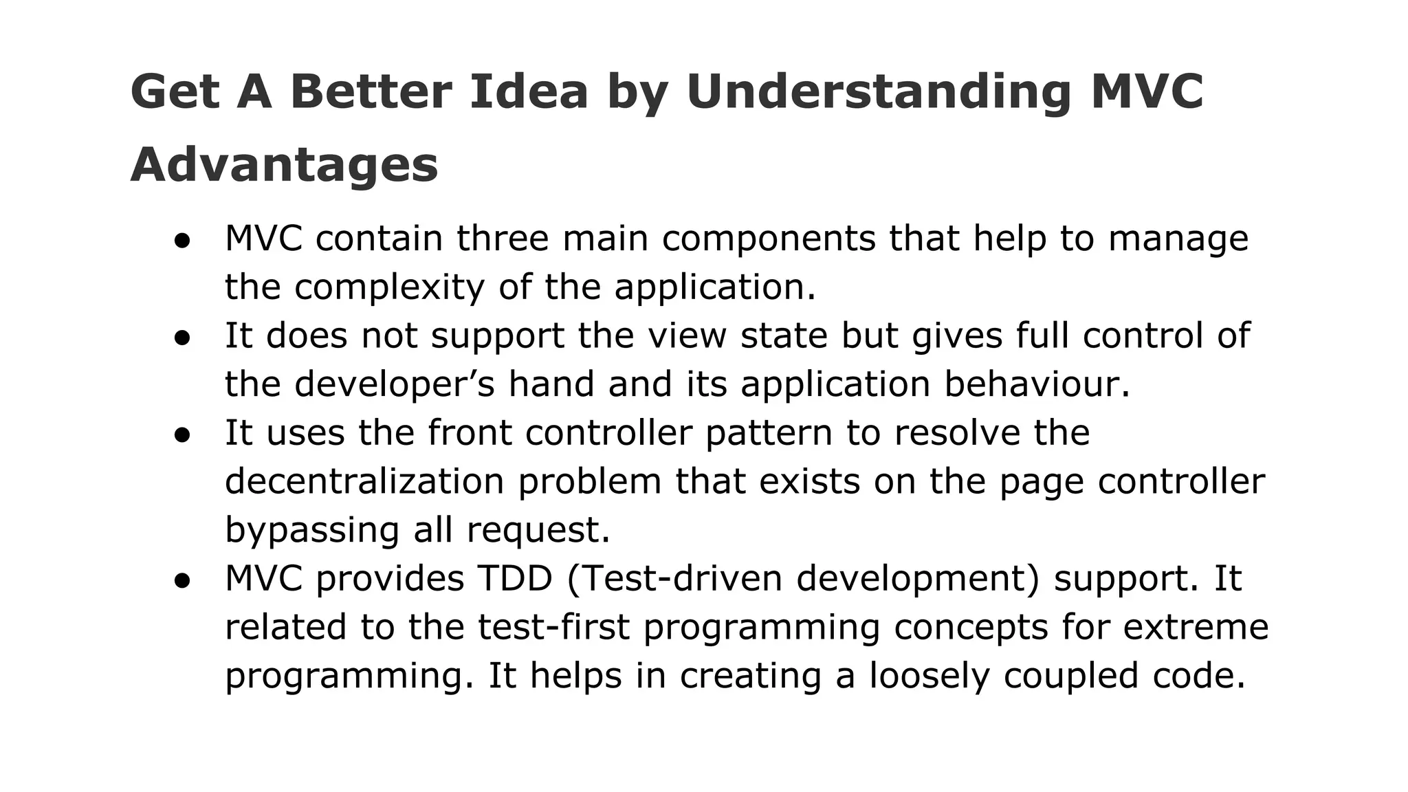 Get A Better Idea by Understanding MVC
Advantages
● MVC contain three main components that help to manage
the complexity of the application.
● It does not support the view state but gives full control of
the developer’s hand and its application behaviour.
● It uses the front controller pattern to resolve the
decentralization problem that exists on the page controller
bypassing all request.
● MVC provides TDD (Test-driven development) support. It
related to the test-first programming concepts for extreme
programming. It helps in creating a loosely coupled code.
 
