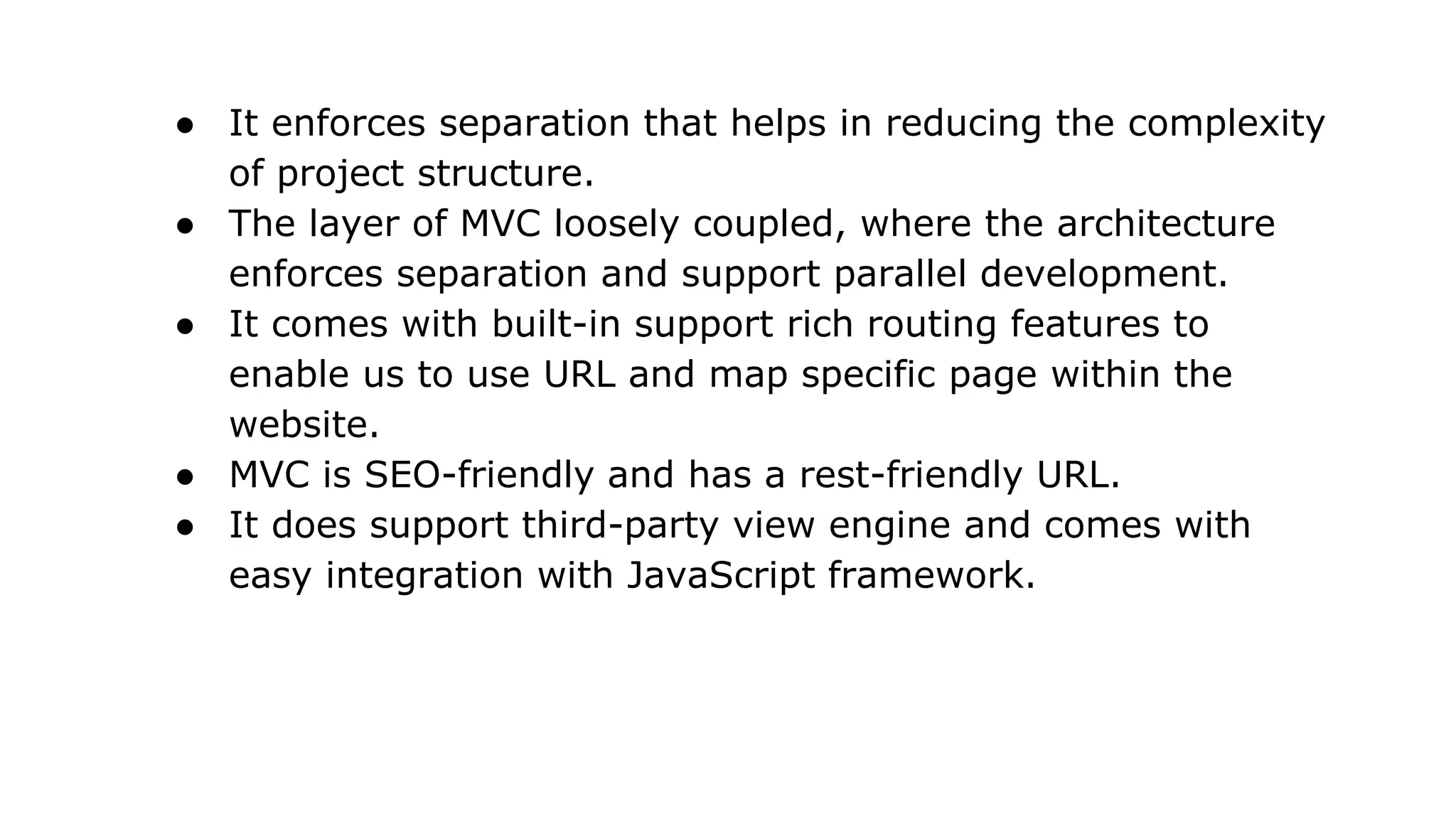 ● It enforces separation that helps in reducing the complexity
of project structure.
● The layer of MVC loosely coupled, where the architecture
enforces separation and support parallel development.
● It comes with built-in support rich routing features to
enable us to use URL and map specific page within the
website.
● MVC is SEO-friendly and has a rest-friendly URL.
● It does support third-party view engine and comes with
easy integration with JavaScript framework.
 
