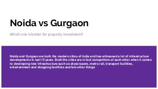 Noida vs Gurgaon
Which one is better for property investment?
Noida and Gurgaon are both the modern cities of India and has witnessed a lot of infrastructure
developments in last 10 years. Both the cities are in fact competitors of each other when it comes
to developing new infrastructure such as skyscrapers, metro rail, transport facilities,
entertainment and shopping facilities and few other things.
 