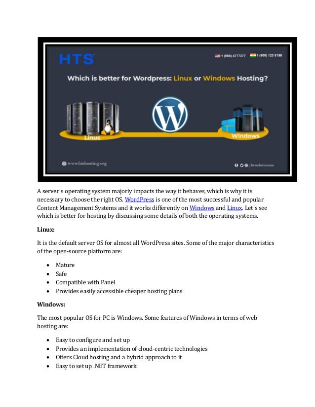 A server's operating system majorly impacts the way it behaves, which is why it is
necessary to choose the right OS. WordPress is one of the most successful and popular
Content Management Systems and it works differently on Windows and Linux. Let's see
which is better for hosting by discussing some details of both the operating systems.
Linux:
It is the default server OS for almost all WordPress sites. Some of the major characteristics
of the open-source platform are:
• Mature
• Safe
• Compatible with Panel
• Provides easily accessible cheaper hosting plans
Windows:
The most popular OS for PC is Windows. Some features of Windows in terms of web
hosting are:
• Easy to configure and set up
• Provides an implementation of cloud-centric technologies
• Offers Cloud hosting and a hybrid approach to it
• Easy to set up .NET framework
 