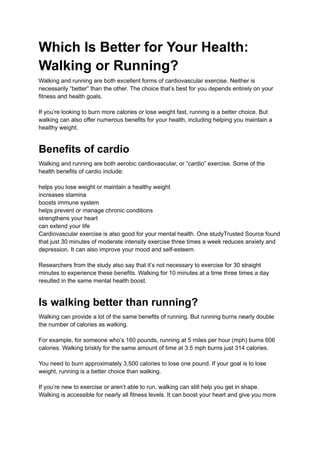Which Is Better for Your Health:
Walking or Running?
Walking and running are both excellent forms of cardiovascular exercise. Neither is
necessarily “better” than the other. The choice that’s best for you depends entirely on your
fitness and health goals.
If you’re looking to burn more calories or lose weight fast, running is a better choice. But
walking can also offer numerous benefits for your health, including helping you maintain a
healthy weight.
Benefits of cardio
Walking and running are both aerobic cardiovascular, or “cardio” exercise. Some of the
health benefits of cardio include:
helps you lose weight or maintain a healthy weight
increases stamina
boosts immune system
helps prevent or manage chronic conditions
strengthens your heart
can extend your life
Cardiovascular exercise is also good for your mental health. One studyTrusted Source found
that just 30 minutes of moderate intensity exercise three times a week reduces anxiety and
depression. It can also improve your mood and self-esteem.
Researchers from the study also say that it’s not necessary to exercise for 30 straight
minutes to experience these benefits. Walking for 10 minutes at a time three times a day
resulted in the same mental health boost.
Is walking better than running?
Walking can provide a lot of the same benefits of running. But running burns nearly double
the number of calories as walking.
For example, for someone who’s 160 pounds, running at 5 miles per hour (mph) burns 606
calories. Walking briskly for the same amount of time at 3.5 mph burns just 314 calories.
You need to burn approximately 3,500 calories to lose one pound. If your goal is to lose
weight, running is a better choice than walking.
If you’re new to exercise or aren’t able to run, walking can still help you get in shape.
Walking is accessible for nearly all fitness levels. It can boost your heart and give you more
 