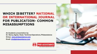 WHICH ISBETTER? NATIONAL
OR INTERNATIONAL JOURNAL
FOR PUBLICATION- COMMON
MISASSUMPTIONS
An Academic presentation by
Dr. Nancy Agnes, Head, Technical Operations,Phdassistance
Group www.phdassistance.com
Email: info@phdassistance.com
 