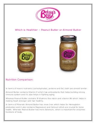 Which is Healthier – Peanut Butter or Almond Butter
Nutrition Comparison:
In terms of macro-nutrients (carbohydrates, proteins and fat) both are almost similar.
Almond Butter contains Vitamin E which has antioxidants that helps building strong
immune system and it’s also helps in fighting aging.
Whereas Peanut Butter contains B Vitamins like niacin and vitamin B6 which helps in
making heart stronger and hair healthy.
In terms of Minerals Almond Butter has more Iron which helps for Hemoglobin
production and it also contains Magnesium and Calcium which are crucial for bone
health. Whereas Peanut Butter has more Selenium, which is important for enzymes
functions of body.
 