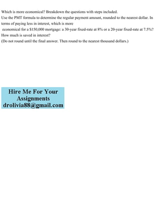 Which is more economical? Breakdown the questions with steps included.
Use the PMT formula to determine the regular payment amount, rounded to the nearest dollar. In
terms of paying less in interest, which is more
economical for a $150,000 mortgage: a 30-year fixed-rate at 8% or a 20-year fixed-rate at 7.5%?
How much is saved in interest?
(Do not round until the final answer. Then round to the nearest thousand dollars.)
 