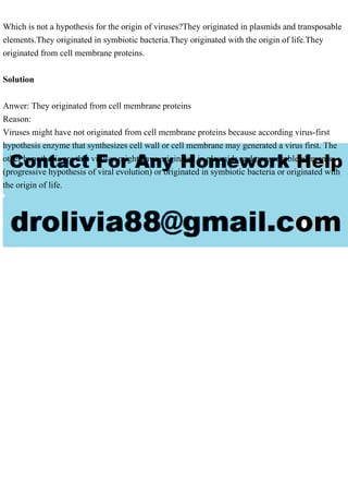 Which is not a hypothesis for the origin of viruses?They originated in plasmids and transposable
elements.They originated in symbiotic bacteria.They originated with the origin of life.They
originated from cell membrane proteins.
Solution
Anwer: They originated from cell membrane proteins
Reason:
Viruses might have not originated from cell membrane proteins because according virus-first
hypothesis enzyme that synthesizes cell wall or cell membrane may generated a virus first. The
other hypothesis are that viruses might have originated in plasmids and transposable elements
(progressive hypothesis of viral evolution) or originated in symbiotic bacteria or originated with
the origin of life.
 