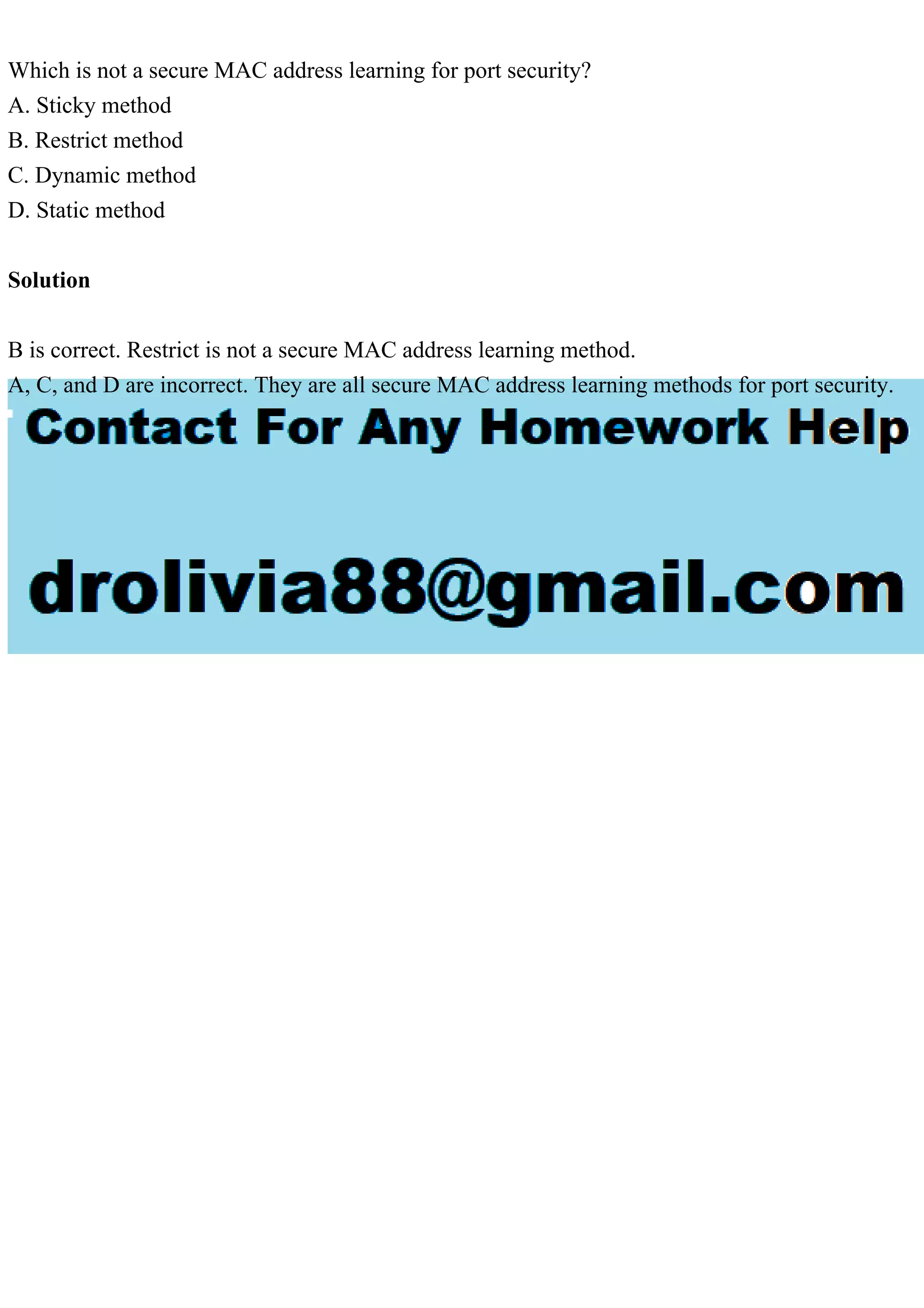 Which is not a secure MAC address learning for port security?
A. Sticky method
B. Restrict method
C. Dynamic method
D. Static method
Solution
B is correct. Restrict is not a secure MAC address learning method.
A, C, and D are incorrect. They are all secure MAC address learning methods for port security.