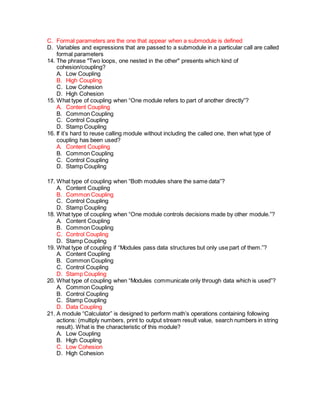 C. Formal parameters are the one that appear when a submodule is defined
D. Variables and expressions that are passed to a submodule in a particular call are called
formal parameters
14. The phrase "Two loops, one nested in the other" presents which kind of
cohesion/coupling?
A. Low Coupling
B. High Coupling
C. Low Cohesion
D. High Cohesion
15. What type of coupling when “One module refers to part of another directly”?
A. Content Coupling
B. Common Coupling
C. Control Coupling
D. Stamp Coupling
16. If it’s hard to reuse calling module without including the called one, then what type of
coupling has been used?
A. Content Coupling
B. Common Coupling
C. Control Coupling
D. Stamp Coupling
17. What type of coupling when “Both modules share the same data”?
A. Content Coupling
B. Common Coupling
C. Control Coupling
D. Stamp Coupling
18. What type of coupling when “One module controls decisions made by other module.”?
A. Content Coupling
B. Common Coupling
C. Control Coupling
D. Stamp Coupling
19. What type of coupling if “Modules pass data structures but only use part of them.”?
A. Content Coupling
B. Common Coupling
C. Control Coupling
D. Stamp Coupling
20. What type of coupling when “Modules communicate only through data which is used”?
A. Common Coupling
B. Control Coupling
C. Stamp Coupling
D. Data Coupling
21. A module “Calculator” is designed to perform math’s operations containing following
actions: (multiply numbers, print to output stream result value, search numbers in string
result). What is the characteristic of this module?
A. Low Coupling
B. High Coupling
C. Low Cohesion
D. High Cohesion
 