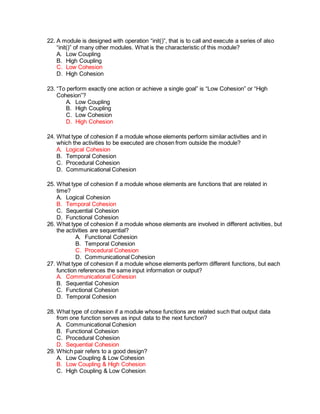 22. A module is designed with operation “init()”, that is to call and execute a series of also
“init()” of many other modules. What is the characteristic of this module?
A. Low Coupling
B. High Coupling
C. Low Cohesion
D. High Cohesion
23. “To perform exactly one action or achieve a single goal” is “Low Cohesion” or “High
Cohesion”?
A. Low Coupling
B. High Coupling
C. Low Cohesion
D. High Cohesion
24. What type of cohesion if a module whose elements perform similar activities and in
which the activities to be executed are chosen from outside the module?
A. Logical Cohesion
B. Temporal Cohesion
C. Procedural Cohesion
D. Communicational Cohesion
25. What type of cohesion if a module whose elements are functions that are related in
time?
A. Logical Cohesion
B. Temporal Cohesion
C. Sequential Cohesion
D. Functional Cohesion
26. What type of cohesion if a module whose elements are involved in different activities, but
the activities are sequential?
A. Functional Cohesion
B. Temporal Cohesion
C. Procedural Cohesion
D. Communicational Cohesion
27. What type of cohesion if a module whose elements perform different functions, but each
function references the same input information or output?
A. Communicational Cohesion
B. Sequential Cohesion
C. Functional Cohesion
D. Temporal Cohesion
28. What type of cohesion if a module whose functions are related such that output data
from one function serves as input data to the next function?
A. Communicational Cohesion
B. Functional Cohesion
C. Procedural Cohesion
D. Sequential Cohesion
29. Which pair refers to a good design?
A. Low Coupling & Low Cohesion
B. Low Coupling & High Cohesion
C. High Coupling & Low Cohesion
 
