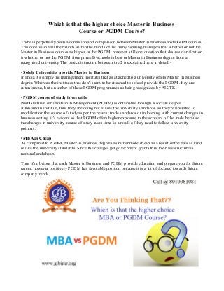 Which is that the higher choice Master in Business
Course or PGDM Course?
There is perpetually been a confusion and comparison between Master in Business and PGDM courses.
This confusion will the rounds within the minds of the many aspiring managers that whether or not the
Master in Business courses as higher or the PGDM. however still one question that desires clarification
is whether or not the PGDM from prime B-schools is best or Master in Business degree from a
recognized university. The basic distinction between the 2 is explained here in detail:-
• Solely Universities provide Master in Business
In India it's simply the management institutes that as attached to a university offers Master in Business
degree. Whereas the institutes that don't seem to be attached to school provide the PGDM .they are
autonomous, but a number of these PGDM programmes as being recognized by AICTE.
• PGDM course of study is versatile
Post Graduate certification in Management (PGDM) is obtainable through associate degree
autonomous institute, thus they are doing not follow the university standards. so they're liberated to
modification the course of study as per the newest trade standards or in keeping with current changes in
business setting. it's evident so that PGDM offers higher exposure to the scholars of the trade because
the changes in university course of study takes time as a result of they need to follow university
pointers.
• MBA as Cheap
As compared to PGDM, Master in Business degrees as rather more cheap as a result of the fees as kind
of like the university standards. Since the colleges get government grants thus their fee structure is
nominal and cheap.
Thus it's obvious that each Master in Business and PGDM provide education and prepare you for future
career, however positively PGDM has favorable position because it is a lot of focused towards future
company trends.
 