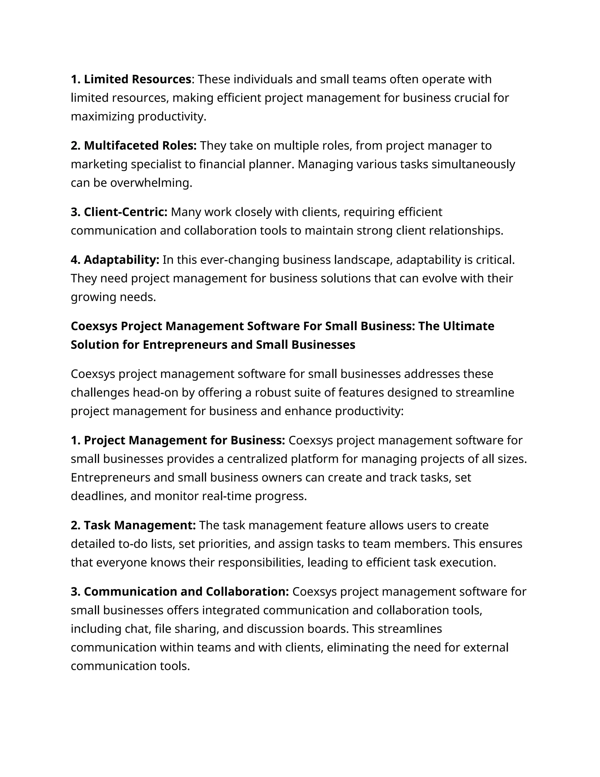 1. Limited Resources: These individuals and small teams often operate with
limited resources, making efficient project management for business crucial for
maximizing productivity.
2. Multifaceted Roles: They take on multiple roles, from project manager to
marketing specialist to financial planner. Managing various tasks simultaneously
can be overwhelming.
3. Client-Centric: Many work closely with clients, requiring efficient
communication and collaboration tools to maintain strong client relationships.
4. Adaptability: In this ever-changing business landscape, adaptability is critical.
They need project management for business solutions that can evolve with their
growing needs.
Coexsys Project Management Software For Small Business: The Ultimate
Solution for Entrepreneurs and Small Businesses
Coexsys project management software for small businesses addresses these
challenges head-on by offering a robust suite of features designed to streamline
project management for business and enhance productivity:
1. Project Management for Business: Coexsys project management software for
small businesses provides a centralized platform for managing projects of all sizes.
Entrepreneurs and small business owners can create and track tasks, set
deadlines, and monitor real-time progress.
2. Task Management: The task management feature allows users to create
detailed to-do lists, set priorities, and assign tasks to team members. This ensures
that everyone knows their responsibilities, leading to efficient task execution.
3. Communication and Collaboration: Coexsys project management software for
small businesses offers integrated communication and collaboration tools,
including chat, file sharing, and discussion boards. This streamlines
communication within teams and with clients, eliminating the need for external
communication tools.
 