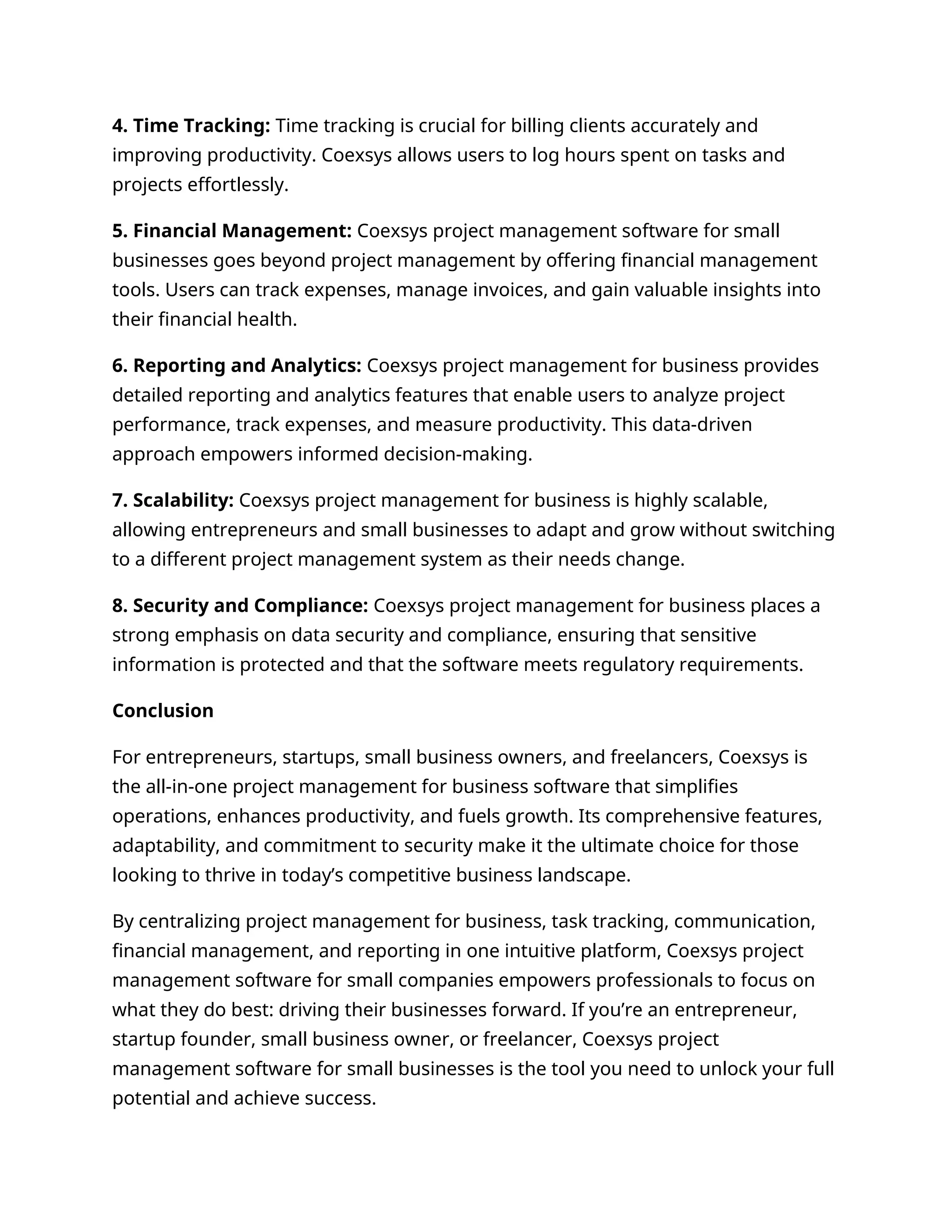 4. Time Tracking: Time tracking is crucial for billing clients accurately and
improving productivity. Coexsys allows users to log hours spent on tasks and
projects effortlessly.
5. Financial Management: Coexsys project management software for small
businesses goes beyond project management by offering financial management
tools. Users can track expenses, manage invoices, and gain valuable insights into
their financial health.
6. Reporting and Analytics: Coexsys project management for business provides
detailed reporting and analytics features that enable users to analyze project
performance, track expenses, and measure productivity. This data-driven
approach empowers informed decision-making.
7. Scalability: Coexsys project management for business is highly scalable,
allowing entrepreneurs and small businesses to adapt and grow without switching
to a different project management system as their needs change.
8. Security and Compliance: Coexsys project management for business places a
strong emphasis on data security and compliance, ensuring that sensitive
information is protected and that the software meets regulatory requirements.
Conclusion
For entrepreneurs, startups, small business owners, and freelancers, Coexsys is
the all-in-one project management for business software that simplifies
operations, enhances productivity, and fuels growth. Its comprehensive features,
adaptability, and commitment to security make it the ultimate choice for those
looking to thrive in today’s competitive business landscape.
By centralizing project management for business, task tracking, communication,
financial management, and reporting in one intuitive platform, Coexsys project
management software for small companies empowers professionals to focus on
what they do best: driving their businesses forward. If you’re an entrepreneur,
startup founder, small business owner, or freelancer, Coexsys project
management software for small businesses is the tool you need to unlock your full
potential and achieve success.
 