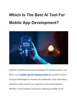 Which Is The Best AI Tool For
Mobile App Development?
With the revolutionary trends propelling the IT market towards a new
phase, every mobile app development firm has started to rely on
next-gen technologies to overcome the bottlenecks, foster innovation,
and deliver omni channel user experience across all touchpoints.
Whether it is the headless architecture replacing monolith or C4C
 