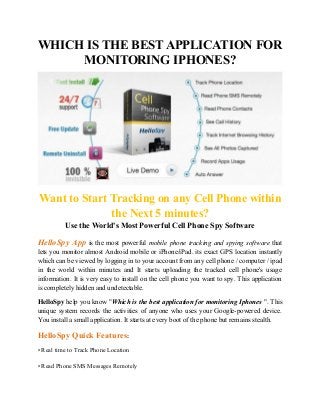 WHICH IS THE BEST APPLICATION FOR
MONITORING IPHONES?
Want to Start Tracking on any Cell Phone within
the Next 5 minutes?
Use the World's Most Powerful Cell Phone Spy Software
HelloSpy App is the most powerful mobile phone tracking and spying software that
lets you monitor almost Android mobile or iPhone/iPad. its exact GPS location instantly
which can be viewed by logging in to your account from any cell phone / computer / ipad
in the world within minutes and It starts uploading the tracked cell phone's usage
information. It is very easy to install on the cell phone you want to spy. This application
is completely hidden and undetectable.
HelloSpy help you know "Which is the best application for monitoring Iphones ". This
unique system records the activities of anyone who uses your Google-powered device.
You install a small application. It starts at every boot of the phone but remains stealth.
HelloSpy Quick Features:
• Real time to Track Phone Location
• Read Phone SMS Messages Remotely
 