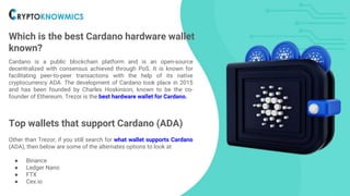 Which is the best Cardano hardware wallet
known?
Cardano is a public blockchain platform and is an open-source
decentralized with consensus achieved through PoS. It is known for
facilitating peer-to-peer transactions with the help of its native
cryptocurrency ADA. The development of Cardano took place in 2015
and has been founded by Charles Hoskinson, known to be the co-
founder of Ethereum. Trezor is the best hardware wallet for Cardano.
Top wallets that support Cardano (ADA)
Other than Trezor, if you still search for what wallet supports Cardano
(ADA), then below are some of the alternates options to look at
● Binance
● Ledger Nano
● FTX
● Cex.io
 