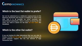 Which is the best Dai wallet to prefer?
Dai can be understood as a stablecoin cryptocurrency on the
Ethereum blockchain that focuses on keeping its value to the
USD. And it is all possible via smart contracts and
decentralized participants. When it comes to storing the DAI
coins, you need to search for the best Dai web wallet like
MetaMask.
Which is the other Dai wallet?
If you are looking for other alternatives then you can refer to
Exodus. It is the best Dai wallet. It comes with great design and
good customer support. But the one demerit is high
transaction fees.
 