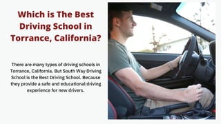 Which is The Best
Driving School in
Torrance, California?
There are many types of driving schools in
Torrance, California. But South Way Driving
School is the Best Driving School. Because
they provide a safe and educational driving
experience for new drivers.
 