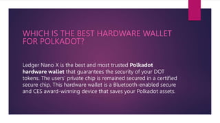 Ledger Nano X is the best and most trusted Polkadot
hardware wallet that guarantees the security of your DOT
tokens. The users’ private chip is remained secured in a certified
secure chip. This hardware wallet is a Bluetooth-enabled secure
and CES award-winning device that saves your Polkadot assets.
WHICH IS THE BEST HARDWARE WALLET
FOR POLKADOT?
 