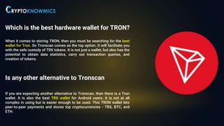 Which is the best hardware wallet for TRON?
When it comes to storing TRON, then you must be searching for the best
wallet for Tron. So Tronscan comes as the top option. It will facilitate you
with the safe custody of TRX tokens. It is not just a wallet, but also has the
potential to obtain data statistics, carry out transaction queries, and
creation of tokens.
Is any other alternative to Tronscan
If you are expecting another alternative to Tronscan, then there is a Tron
wallet. It is also the best TRX wallet for Android users. It is not at all
complex in using but is easier enough to be used. This TRON wallet lets
peer-to-peer payments and stores top cryptocurrencies - TRX, BTC, and
ETH.
 
