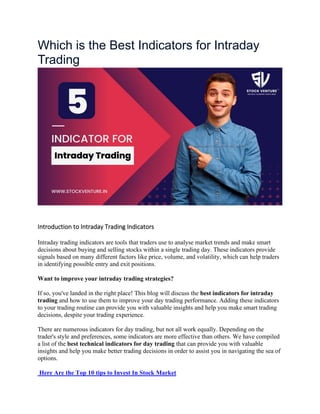 Which is the Best Indicators for Intraday
Trading
Introduction to Intraday Trading Indicators
Intraday trading indicators are tools that traders use to analyse market trends and make smart
decisions about buying and selling stocks within a single trading day. These indicators provide
signals based on many different factors like price, volume, and volatility, which can help traders
in identifying possible entry and exit positions.
Want to improve your intraday trading strategies?
If so, you've landed in the right place! This blog will discuss the best indicators for intraday
trading and how to use them to improve your day trading performance. Adding these indicators
to your trading routine can provide you with valuable insights and help you make smart trading
decisions, despite your trading experience.
There are numerous indicators for day trading, but not all work equally. Depending on the
trader's style and preferences, some indicators are more effective than others. We have compiled
a list of the best technical indicators for day trading that can provide you with valuable
insights and help you make better trading decisions in order to assist you in navigating the sea of
options.
Here Are the Top 10 tips to Invest In Stock Market
 