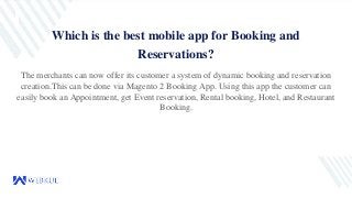 Which is the best mobile app for Booking and
Reservations?
The merchants can now offer its customer a system of dynamic booking and reservation
creation.This can be done via Magento 2 Booking App. Using this app the customer can
easily book an Appointment, get Event reservation, Rental booking, Hotel, and Restaurant
Booking.
 