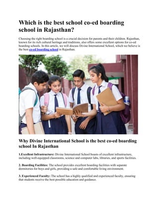 Which is the best school co-ed boarding
school in Rajasthan?
Choosing the right boarding school is a crucial decision for parents and their children. Rajasthan,
known for its rich cultural heritage and traditions, also offers some excellent options for co-ed
boarding schools. In this article, we will discuss Divine International School, which we believe is
the best co-ed boarding school in Rajasthan.
Why Divine International School is the best co-ed boarding
school In Rajasthan
1.Excellent Infrastructure: Divine International School boasts of excellent infrastructure,
including well-equipped classrooms, science and computer labs, libraries, and sports facilities.
2. Boarding Facilities: The school provides excellent boarding facilities with separate
dormitories for boys and girls, providing a safe and comfortable living environment.
3. Experienced Faculty: The school has a highly qualified and experienced faculty, ensuring
that students receive the best possible education and guidance.
 
