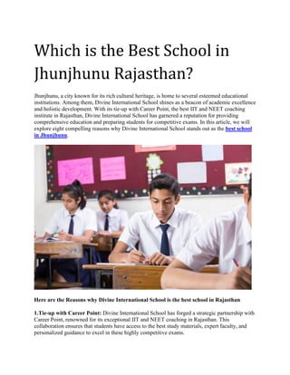 Which is the Best School in
Jhunjhunu Rajasthan?
Jhunjhunu, a city known for its rich cultural heritage, is home to several esteemed educational
institutions. Among them, Divine International School shines as a beacon of academic excellence
and holistic development. With its tie-up with Career Point, the best IIT and NEET coaching
institute in Rajasthan, Divine International School has garnered a reputation for providing
comprehensive education and preparing students for competitive exams. In this article, we will
explore eight compelling reasons why Divine International School stands out as the best school
in Jhunjhunu.
Here are the Reasons why Divine International School is the best school in Rajasthan
1.Tie-up with Career Point: Divine International School has forged a strategic partnership with
Career Point, renowned for its exceptional IIT and NEET coaching in Rajasthan. This
collaboration ensures that students have access to the best study materials, expert faculty, and
personalized guidance to excel in these highly competitive exams.
 