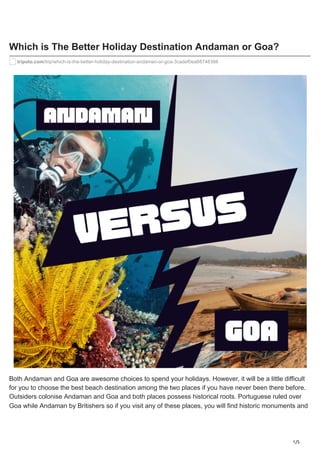 1/5
Which is The Better Holiday Destination Andaman or Goa?
tripoto.com/trip/which-is-the-better-holiday-destination-andaman-or-goa-3cadef0ea68748388
Both Andaman and Goa are awesome choices to spend your holidays. However, it will be a little difficult
for you to choose the best beach destination among the two places if you have never been there before.
Outsiders colonise Andaman and Goa and both places possess historical roots. Portuguese ruled over
Goa while Andaman by Britishers so if you visit any of these places, you will find historic monuments and
 