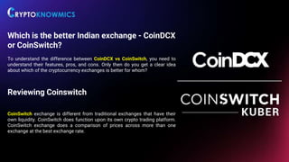 Which is the better Indian exchange - CoinDCX
or CoinSwitch?
To understand the difference between CoinDCX vs CoinSwitch, you need to
understand their features, pros, and cons. Only then do you get a clear idea
about which of the cryptocurrency exchanges is better for whom?
Reviewing Coinswitch
CoinSwitch exchange is different from traditional exchanges that have their
own liquidity. CoinSwitch does function upon its own crypto trading platform.
CoinSwitch exchange does a comparison of prices across more than one
exchange at the best exchange rate.
 