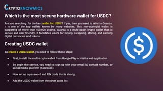 Which is the most secure hardware wallet for USDC?
Are you searching for the best wallet for USDC? If yes, then you need to refer to Guarda.
It is one of the top wallets known by many websites. This non-custodial wallet is
supportive of more than 400,000 assets. Guarda is a multi-asset crypto wallet that is
secure and user-friendly. It facilitates users for buying, swapping, storing, and earning
digital currencies and tokens.
Creating USDC wallet
To create a USDC wallet, you need to follow these steps:
● First, install the multi-crypto wallet from Google Play or visit a web application
● To begin the service, you need to sign up with your email id, contact number, or
social media platform (Facebook)
● Now set up a password and PIN code that is strong
● Add the USDC wallet from the other coins list
 