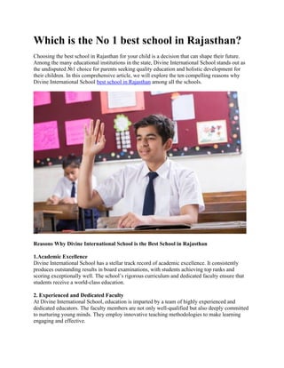 Which is the No 1 best school in Rajasthan?
Choosing the best school in Rajasthan for your child is a decision that can shape their future.
Among the many educational institutions in the state, Divine International School stands out as
the undisputed №1 choice for parents seeking quality education and holistic development for
their children. In this comprehensive article, we will explore the ten compelling reasons why
Divine International School best school in Rajasthan among all the schools.
Reasons Why Divine International School is the Best School in Rajasthan
1.Academic Excellence
Divine International School has a stellar track record of academic excellence. It consistently
produces outstanding results in board examinations, with students achieving top ranks and
scoring exceptionally well. The school’s rigorous curriculum and dedicated faculty ensure that
students receive a world-class education.
2. Experienced and Dedicated Faculty
At Divine International School, education is imparted by a team of highly experienced and
dedicated educators. The faculty members are not only well-qualified but also deeply committed
to nurturing young minds. They employ innovative teaching methodologies to make learning
engaging and effective.
 