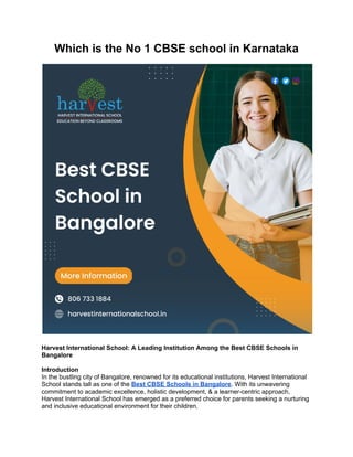 Which is the No 1 CBSE school in Karnataka
Harvest International School: A Leading Institution Among the Best CBSE Schools in
Bangalore
Introduction
In the bustling city of Bangalore, renowned for its educational institutions, Harvest International
School stands tall as one of the Best CBSE Schools in Bangalore. With its unwavering
commitment to academic excellence, holistic development, & a learner-centric approach,
Harvest International School has emerged as a preferred choice for parents seeking a nurturing
and inclusive educational environment for their children.
 