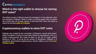 Which is the right wallet to choose for storing
DOT coins?
The global success of Bitcoin paved the emergence of new alternate coins.
One example is Polkadot. When it comes to storing cryptos then we need a
store where they can be kept. Hence, to store your DOT coins, one needs to
search for the best wallet for Polkadot.
Cryptocurrency wallets to store DOT coins
Polkadot was created by the co-founder of Ethereum, named Gavin Wood.
Web3 Foundation is known to have been behind its development. DOT is a
newbie cryptocurrency that made its place on the list of crypto trading
platforms in 2021. If we go by the version of developers, Polkadot is a
completely decentralized cryptocurrency. Atomic wallet is one of the best
Polkadot wallets.
 