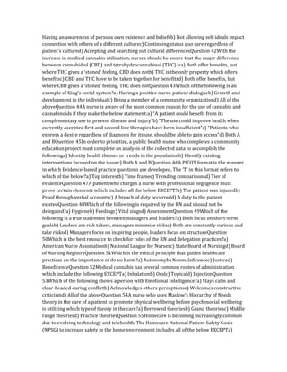 Having an awareness of persons own existence and beliefsb) Not allowing self-ideals impact
connection with others of a different culturec) Continuing status quo care regardless of
patient’s cultured) Accepting and searching out cultural differencesQuestion 42With the
increase in medical cannabis utilization, nurses should be aware that the major difference
between cannabidiol (CBD) and tetrahydrocannabinol (THC) isa) Both offer benefits, but
where THC gives a ‘stoned’ feeling, CBD does notb) THC is the only property which offers
benefitsc) CBD and THC have to be taken together for benefitsd) Both offer benefits, but
where CBD gives a ‘stoned’ feeling, THC does notQuestion 43Which of the following is an
example of King’s social system?a) Having a positive nurse-patient dialogueb) Growth and
development in the individualc) Being a member of a community organizationd) All of the
aboveQuestion 44A nurse is aware of the most common reason for the use of cannabis and
cannabinoids if they make the below statement:a) “A patient could benefit from its
complementary use to prevent disease and injury”b) “The use could improve health when
currently accepted first and second line therapies have been insufficient”c) “Patients who
express a desire regardless of diagnosis for its use, should be able to gain access”d) Both A
and BQuestion 45In order to prioritize, a public health nurse who completes a community
education project must complete an analysis of the collected data to accomplish the
followinga) Identify health themes or trends in the populationb) Identify existing
interventions focused on the issuec) Both A and BQuestion 46A PICOT format is the manner
in which Evidence-based practice questions are developed. The ‘T’ in this format refers to
which of the below?a) Top interestb) Time framec) Trending comparisonsd) Tier of
evidenceQuestion 47A patient who charges a nurse with professional negligence must
prove certain elements which includes all the below EXCEPT?a) The patient was injuredb)
Proof through verbal accountsc) A breach of duty occurredd) A duty to the patient
existedQuestion 48Which of the following is required by the RN and should not be
delegated?a) Hygieneb) Feedingc) Vital singsd) AssessmentQuestion 49Which of the
following is a true statement between managers and leaders?a) Both focus on short-term
goalsb) Leaders are risk takers, managers minimize risksc) Both are constantly curious and
take risksd) Managers focus on inspiring people, leaders focus on structureQuestion
50Which is the best resource to check for roles of the RN and delegation practices?a)
American Nurse Associationb) National League for Nursesc) State Board of Nursingd) Board
of Nursing RegistryQuestion 51Which is the ethical principle that guides healthcare
practices on the importance of do no harm?a) Autonomyb) Nonmaleficencec) Justiced)
BeneficenceQuestion 52Medical cannabis has several common routes of administration
which include the following EXCEPTa) Inhalationb) Oralc) Topicald) InjectionQuestion
53Which of the following shows a person with Emotional Intelligence?a) Stays calm and
clear-headed during conflictb) Acknowledges others perceptionsc) Welcomes constructive
criticismd) All of the aboveQuestion 54A nurse who uses Maslow’s Hierarchy of Needs
theory in the care of a patient to promote physical wellbeing before psychosocial wellbeing
is utilizing which type of theory in the care?a) Borrowed theoriesb) Grand theoriesc) Middle
range theoriesd) Practice theoriesQuestion 55Homecare is becoming increasingly common
due to evolving technology and telehealth. The Homecare National Patient Safety Goals
(NPSG) to increase safety in the home environment includes all of the below EXCEPTa)
 