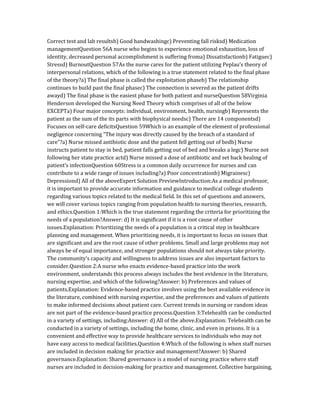Correct test and lab resultsb) Good handwashingc) Preventing fall risksd) Medication
managementQuestion 56A nurse who begins to experience emotional exhaustion, loss of
identity, decreased personal accomplishment is suffering froma) Dissatisfactionb) Fatiguec)
Stressd) BurnoutQuestion 57As the nurse cares for the patient utilizing Peplau’s theory of
interpersonal relations, which of the following is a true statement related to the final phase
of the theory?a) The final phase is called the exploitation phaseb) The relationship
continues to build past the final phasec) The connection is severed as the patient drifts
awayd) The final phase is the easiest phase for both patient and nurseQuestion 58Virginia
Henderson developed the Nursing Need Theory which comprises of all of the below
EXCEPTa) Four major concepts: individual, environment, health, nursingb) Represents the
patient as the sum of the its parts with biophysical needsc) There are 14 componentsd)
Focuses on self-care deficitsQuestion 59Which is an example of the element of professional
negligence concerning “The injury was directly caused by the breach of a standard of
care”?a) Nurse missed antibiotic dose and the patient fell getting out of bedb) Nurse
instructs patient to stay in bed, patient falls getting out of bed and breaks a legc) Nurse not
following her state practice actd) Nurse missed a dose of antibiotic and set back healing of
patient’s infectionQuestion 60Stress is a common daily occurrence for nurses and can
contribute to a wide range of issues including?a) Poor concentrationb) Migrainesc)
Depressiond) All of the aboveExpert Solution PreviewIntroduction:As a medical professor,
it is important to provide accurate information and guidance to medical college students
regarding various topics related to the medical field. In this set of questions and answers,
we will cover various topics ranging from population health to nursing theories, research,
and ethics.Question 1:Which is the true statement regarding the criteria for prioritizing the
needs of a population?Answer: d) It is significant if it is a root cause of other
issues.Explanation: Prioritizing the needs of a population is a critical step in healthcare
planning and management. When prioritizing needs, it is important to focus on issues that
are significant and are the root cause of other problems. Small and large problems may not
always be of equal importance, and stronger populations should not always take priority.
The community’s capacity and willingness to address issues are also important factors to
consider.Question 2:A nurse who enacts evidence-based practice into the work
environment, understands this process always includes the best evidence in the literature,
nursing expertise, and which of the following?Answer: b) Preferences and values of
patients.Explanation: Evidence-based practice involves using the best available evidence in
the literature, combined with nursing expertise, and the preferences and values of patients
to make informed decisions about patient care. Current trends in nursing or random ideas
are not part of the evidence-based practice process.Question 3:Telehealth can be conducted
in a variety of settings, including:Answer: d) All of the above.Explanation: Telehealth can be
conducted in a variety of settings, including the home, clinic, and even in prisons. It is a
convenient and effective way to provide healthcare services to individuals who may not
have easy access to medical facilities.Question 4:Which of the following is when staff nurses
are included in decision making for practice and management?Answer: b) Shared
governance.Explanation: Shared governance is a model of nursing practice where staff
nurses are included in decision-making for practice and management. Collective bargaining,
 