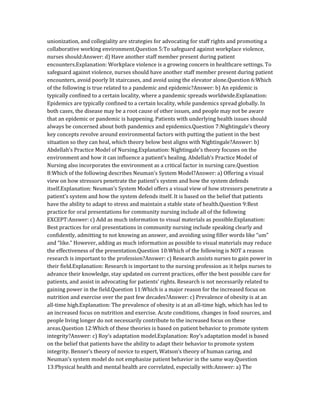 unionization, and collegiality are strategies for advocating for staff rights and promoting a
collaborative working environment.Question 5:To safeguard against workplace violence,
nurses should:Answer: d) Have another staff member present during patient
encounters.Explanation: Workplace violence is a growing concern in healthcare settings. To
safeguard against violence, nurses should have another staff member present during patient
encounters, avoid poorly lit staircases, and avoid using the elevator alone.Question 6:Which
of the following is true related to a pandemic and epidemic?Answer: b) An epidemic is
typically confined to a certain locality, where a pandemic spreads worldwide.Explanation:
Epidemics are typically confined to a certain locality, while pandemics spread globally. In
both cases, the disease may be a root cause of other issues, and people may not be aware
that an epidemic or pandemic is happening. Patients with underlying health issues should
always be concerned about both pandemics and epidemics.Question 7:Nightingale’s theory
key concepts revolve around environmental factors with putting the patient in the best
situation so they can heal, which theory below best aligns with Nightingale?Answer: b)
Abdellah’s Practice Model of Nursing.Explanation: Nightingale’s theory focuses on the
environment and how it can influence a patient’s healing. Abdellah’s Practice Model of
Nursing also incorporates the environment as a critical factor in nursing care.Question
8:Which of the following describes Neuman’s System Model?Answer: a) Offering a visual
view on how stressors penetrate the patient’s system and how the system defends
itself.Explanation: Neuman’s System Model offers a visual view of how stressors penetrate a
patient’s system and how the system defends itself. It is based on the belief that patients
have the ability to adapt to stress and maintain a stable state of health.Question 9:Best
practice for oral presentations for community nursing include all of the following
EXCEPT:Answer: c) Add as much information to visual materials as possible.Explanation:
Best practices for oral presentations in community nursing include speaking clearly and
confidently, admitting to not knowing an answer, and avoiding using filler words like “um”
and “like.” However, adding as much information as possible to visual materials may reduce
the effectiveness of the presentation.Question 10:Which of the following is NOT a reason
research is important to the profession?Answer: c) Research assists nurses to gain power in
their field.Explanation: Research is important to the nursing profession as it helps nurses to
advance their knowledge, stay updated on current practices, offer the best possible care for
patients, and assist in advocating for patients’ rights. Research is not necessarily related to
gaining power in the field.Question 11:Which is a major reason for the increased focus on
nutrition and exercise over the past few decades?Answer: c) Prevalence of obesity is at an
all-time high.Explanation: The prevalence of obesity is at an all-time high, which has led to
an increased focus on nutrition and exercise. Acute conditions, changes in food sources, and
people living longer do not necessarily contribute to the increased focus on these
areas.Question 12:Which of these theories is based on patient behavior to promote system
integrity?Answer: c) Roy’s adaptation model.Explanation: Roy’s adaptation model is based
on the belief that patients have the ability to adapt their behavior to promote system
integrity. Benner’s theory of novice to expert, Watson’s theory of human caring, and
Neuman’s system model do not emphasize patient behavior in the same way.Question
13:Physical health and mental health are correlated, especially with:Answer: a) The
 