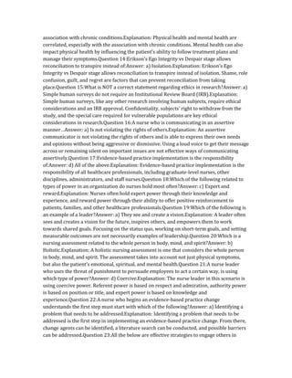 association with chronic conditions.Explanation: Physical health and mental health are
correlated, especially with the association with chronic conditions. Mental health can also
impact physical health by influencing the patient’s ability to follow treatment plans and
manage their symptoms.Question 14:Erikson’s Ego Integrity vs Despair stage allows
reconciliation to transpire instead of:Answer: a) Isolation.Explanation: Erikson’s Ego
Integrity vs Despair stage allows reconciliation to transpire instead of isolation. Shame, role
confusion, guilt, and regret are factors that can prevent reconciliation from taking
place.Question 15:What is NOT a correct statement regarding ethics in research?Answer: a)
Simple human surveys do not require an Institutional Review Board (IRB).Explanation:
Simple human surveys, like any other research involving human subjects, require ethical
considerations and an IRB approval. Confidentiality, subjects’ right to withdraw from the
study, and the special care required for vulnerable populations are key ethical
considerations in research.Question 16:A nurse who is communicating in an assertive
manner…Answer: a) Is not violating the rights of others.Explanation: An assertive
communicator is not violating the rights of others and is able to express their own needs
and opinions without being aggressive or dismissive. Using a loud voice to get their message
across or remaining silent on important issues are not effective ways of communicating
assertively.Question 17:Evidence-based practice implementation is the responsibility
of:Answer: d) All of the above.Explanation: Evidence-based practice implementation is the
responsibility of all healthcare professionals, including graduate-level nurses, other
disciplines, administrators, and staff nurses.Question 18:Which of the following related to
types of power in an organization do nurses hold most often?Answer: c) Expert and
reward.Explanation: Nurses often hold expert power through their knowledge and
experience, and reward power through their ability to offer positive reinforcement to
patients, families, and other healthcare professionals.Question 19:Which of the following is
an example of a leader?Answer: a) They see and create a vision.Explanation: A leader often
sees and creates a vision for the future, inspires others, and empowers them to work
towards shared goals. Focusing on the status quo, working on short-term goals, and setting
measurable outcomes are not necessarily examples of leadership.Question 20:Which is a
nursing assessment related to the whole person in body, mind, and spirit?Answer: b)
Holistic.Explanation: A holistic nursing assessment is one that considers the whole person
in body, mind, and spirit. The assessment takes into account not just physical symptoms,
but also the patient’s emotional, spiritual, and mental health.Question 21:A nurse leader
who uses the threat of punishment to persuade employees to act a certain way, is using
which type of power?Answer: d) Coercive.Explanation: The nurse leader in this scenario is
using coercive power. Referent power is based on respect and admiration, authority power
is based on position or title, and expert power is based on knowledge and
experience.Question 22:A nurse who begins an evidence-based practice change
understands the first step must start with which of the following?Answer: a) Identifying a
problem that needs to be addressed.Explanation: Identifying a problem that needs to be
addressed is the first step in implementing an evidence-based practice change. From there,
change agents can be identified, a literature search can be conducted, and possible barriers
can be addressed.Question 23:All the below are effective strategies to engage others in
 