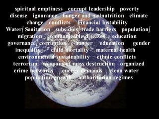 spiritual emptiness  corrupt leadership  poverty  disease  ignorance  hunger and malnutrition  climate change  conflicts  Financial Instability  Water/Sanitation  subsidies/trade barriers  population/ migration  communicable diseases  education  governance/corruption  hunger  education  gender inequality  child mortality  maternal health  environmental sustainability  ethnic conflicts  terrorism  weapons of mass destruction  organized crime networks  energy demands  clean water  population growth  authoritarian regimes 