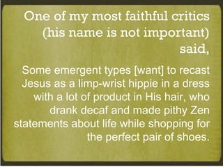 One of my most faithful critics (his name is not important) said, Some emergent types [want] to recast Jesus as a limp-wrist hippie in a dress with a lot of product in His hair, who drank decaf and made pithy Zen statements about life while shopping for the perfect pair of shoes. 