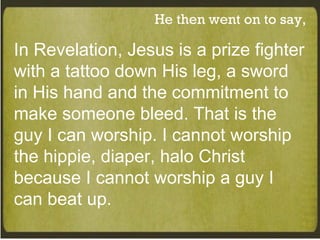 He then went on to say, In Revelation, Jesus is a prize fighter with a tattoo down His leg, a sword in His hand and the commitment to make someone bleed. That is the guy I can worship. I cannot worship the hippie, diaper, halo Christ because I cannot worship a guy I can beat up. 