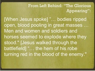 From Left Behind: “The Glorious Appearing”: [When Jesus spoke] ”… bodies ripped open, blood pooling in great masses … Men and women and soldiers and horses seemed to explode where they stood." [Jesus walked through the battlefield] “… the hem of his robe turning red in the blood of the enemy." 