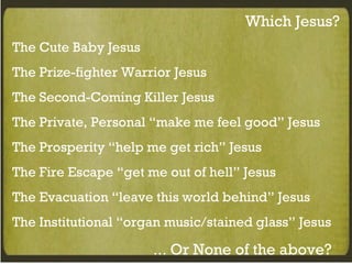 Which Jesus? The Cute Baby Jesus The Prize-fighter Warrior Jesus The Second-Coming Killer Jesus The Private, Personal “make me feel good” Jesus The Prosperity “help me get rich” Jesus The Fire Escape “get me out of hell” Jesus The Evacuation “leave this world behind” Jesus The Institutional “organ music/stained glass” Jesus …  Or None of the above? 