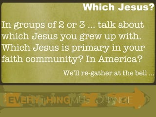 Which Jesus? In groups of 2 or 3 … talk about which Jesus you grew up with. Which Jesus is primary in your faith community? In America? We’ll re-gather at the bell … 