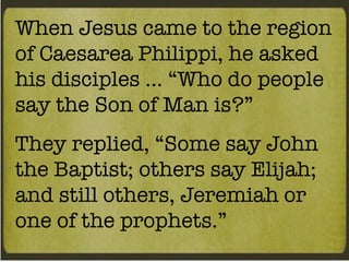 When Jesus came to the region of Caesarea Philippi, he asked his disciples … “Who do people say the Son of Man is?” They replied, “Some say John the Baptist; others say Elijah; and still others, Jeremiah or one of the prophets.” 