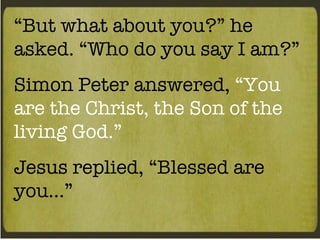 “ But what about you?” he asked. “Who do you say I am?” Simon Peter answered,  “You are the Christ, the Son of the living God.” Jesus replied, “Blessed are you…” 