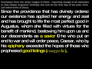 Inscription from the Asian League of Cities - requiring change of all calendars so that Caesar Augustus’ birthday will now be the first day of the year, from  just before birth of Jesus: Since the providence that has divinely ordered our existence has applied her energy and zeal and has brought to life the most perfect good in Augustus, whom she filled with virtues for the benefit of mankind, bestowing him upon us and our descendants as  a savior  – he who put an end to war and will order peace, Caesar, who by his  epiphany  exceeded the hopes of those who prophesied  good tidings ( euaggelia ),   