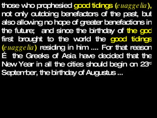 those who prophesied  good tidings ( euaggelia ),  not only outdoing benefactors of the past, but also allowing no hope of greater benefactions in the future;  and since the birthday of  the god  first brought to the world the  good tidings ( euaggelia )  residing in him .... For that reason … the Greeks of Asia have decided that the New Year in all the cities should begin on 23 rd  September, the birthday of Augustus ...   