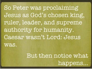 So Peter was proclaiming Jesus as God’s chosen king, ruler, leader, and supreme authority for humanity. Caesar wasn’t Lord: Jesus was. But then notice what happens… 