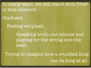 In many ways, we still stand with Peter in that moment - Confused. Feeling whiplash. Speaking truth one minute and playing for the wrong side the next. Trying to imagine how a crucified king can be king at all . 