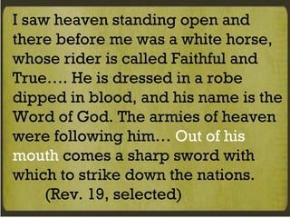I saw heaven standing open and there before me was a white horse, whose rider is called Faithful and True…. He is dressed in a robe dipped in blood, and his name is the Word of God. The armies of heaven were following him…  Out of his mouth  comes a sharp sword with which to strike down the nations.  (Rev. 19, selected) 