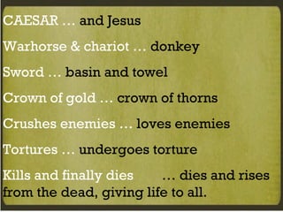 CAESAR …  and Jesus Warhorse & chariot …  donkey Sword …  basin and towel Crown of gold …  crown of thorns Crushes enemies …  loves enemies Tortures …  undergoes torture Kills and finally dies  … dies and rises from the dead, giving life to all. 